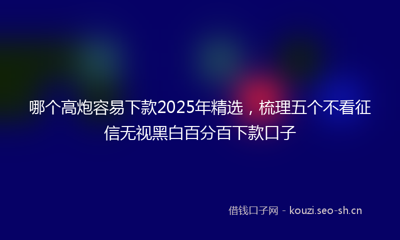 哪个高炮容易下款2025年精选,梳理五个不看征信无视黑白百分百下款口子