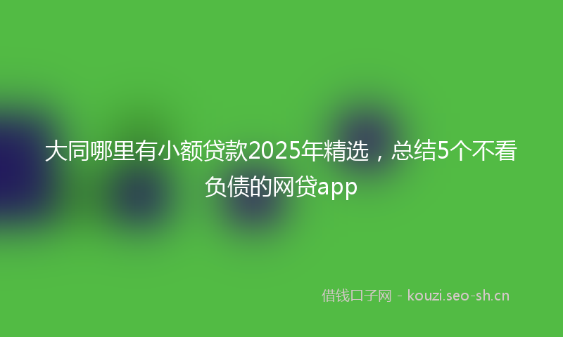 大同哪里有小额贷款2025年精选，总结5个不看负债的网贷app