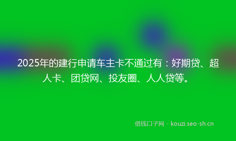 2025年的建行申请车主卡不通过有：好期贷、超人卡、团贷网、投友圈、人人贷等。