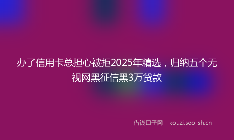 办了信用卡总担心被拒2025年精选，归纳五个无视网黑征信黑3万贷款