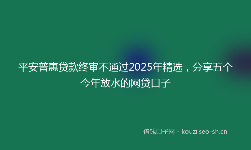 平安普惠贷款终审不通过2025年精选，分享五个今年放水的网贷口子
