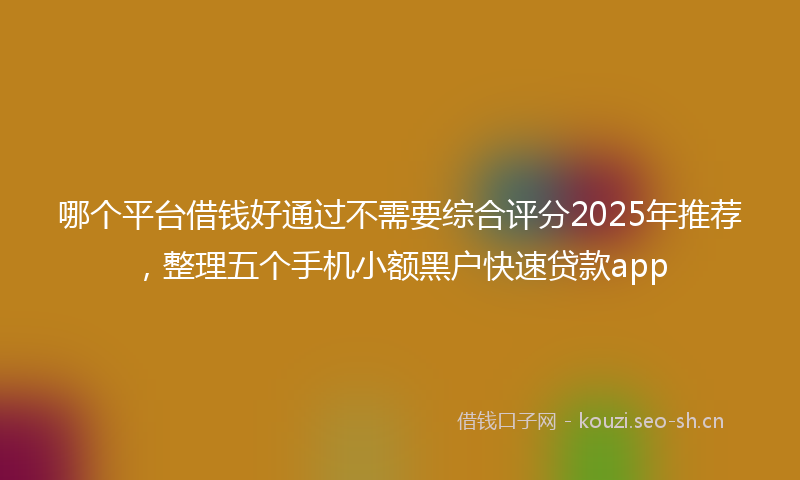 哪个平台借钱好通过不需要综合评分2025年推荐，整理五个手机小额黑户快速贷款app