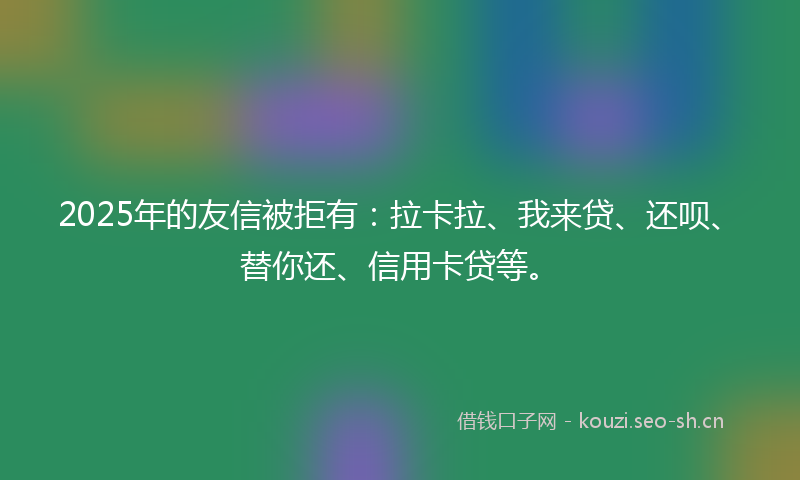 2025年的友信被拒有：拉卡拉、我来贷、还呗、替你还、信用卡贷等。