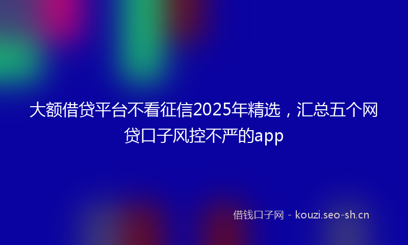 大额借贷平台不看征信2025年精选,汇总五个网贷口子风控不严的app
