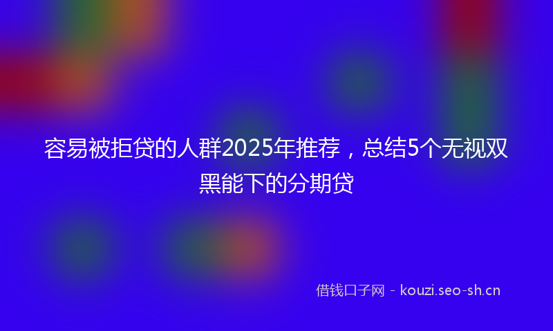 容易被拒贷的人群2025年推荐，总结5个无视双黑能下的分期贷