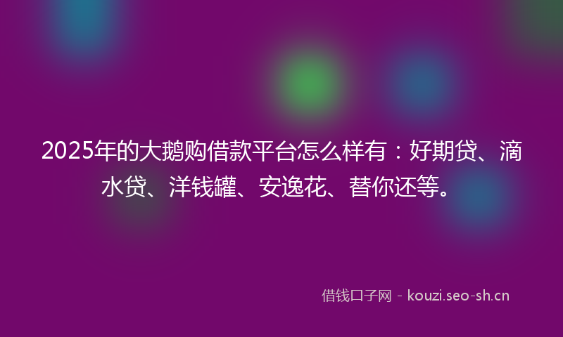 2025年的大鹅购借款平台怎么样有：好期贷、滴水贷、洋钱罐、安逸花、替你还等。