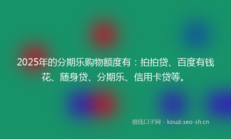2025年的分期乐购物额度有：拍拍贷、百度有钱花、随身贷、分期乐、信用卡贷等。