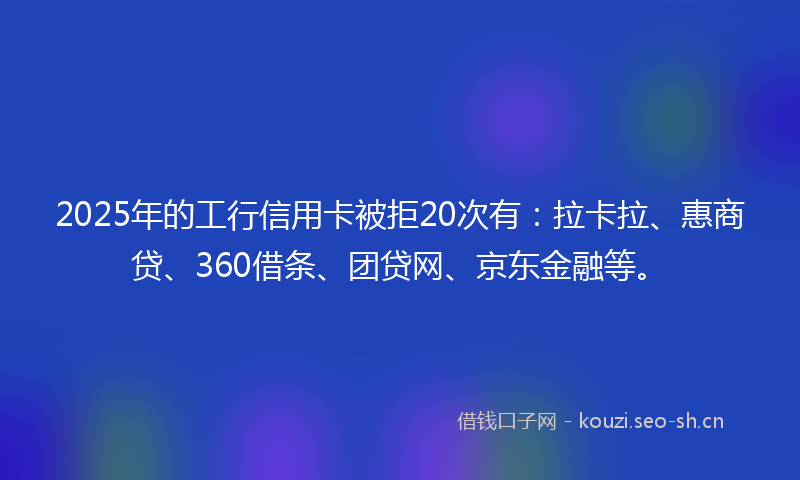 2025年的工行信用卡被拒20次有：拉卡拉、惠商贷、360借条、团贷网、京东金融等。