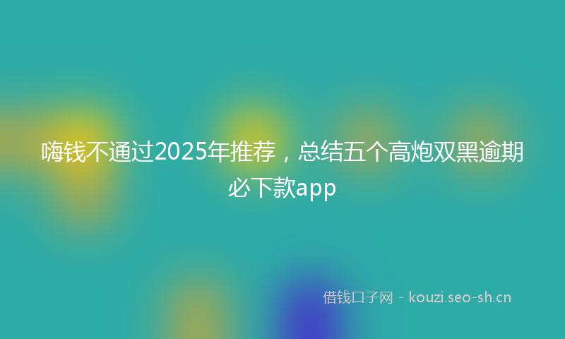 嗨钱不通过2025年推荐，总结五个高炮双黑逾期必下款app
