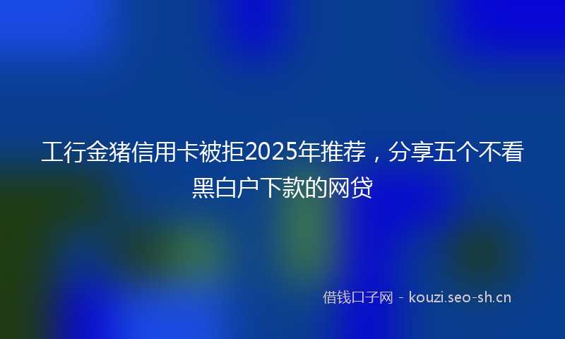 工行金猪信用卡被拒2025年推荐，分享五个不看黑白户下款的网贷