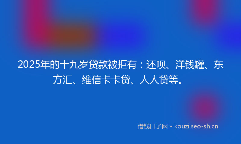 2025年的十九岁贷款被拒有：还呗、洋钱罐、东方汇、维信卡卡贷、人人贷等。