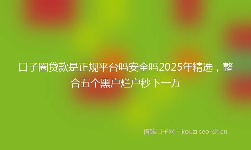 口子圈贷款是正规平台吗安全吗2025年精选，整合五个黑户烂户秒下一万