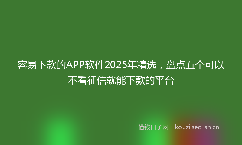 容易下款的APP软件2025年精选，盘点五个可以不看征信就能下款的平台