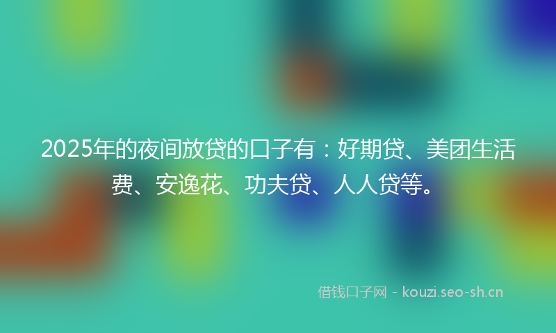 2025年的夜间放贷的口子有：好期贷、美团生活费、安逸花、功夫贷、人人贷等。