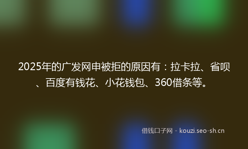 2025年的广发网申被拒的原因有：拉卡拉、省呗、百度有钱花、小花钱包、360借条等。