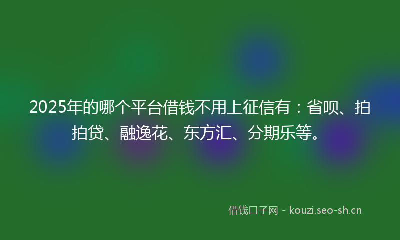 2025年的哪个平台借钱不用上征信有：省呗、拍拍贷、融逸花、东方汇、分期乐等。