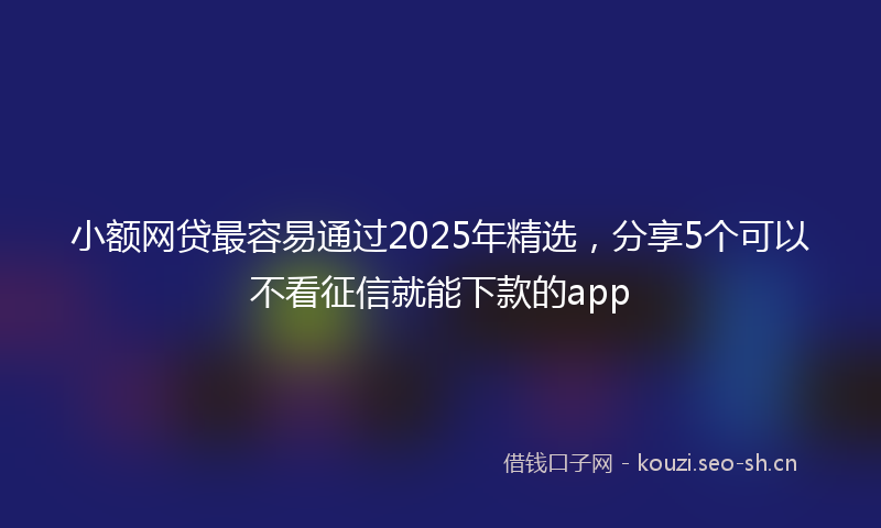小额网贷最容易通过2025年精选，分享5个可以不看征信就能下款的app