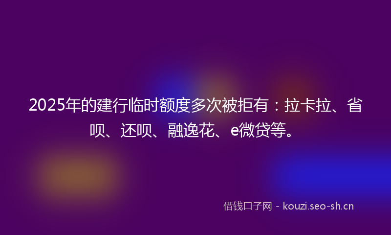 2025年的建行临时额度多次被拒有：拉卡拉、省呗、还呗、融逸花、e微贷等。