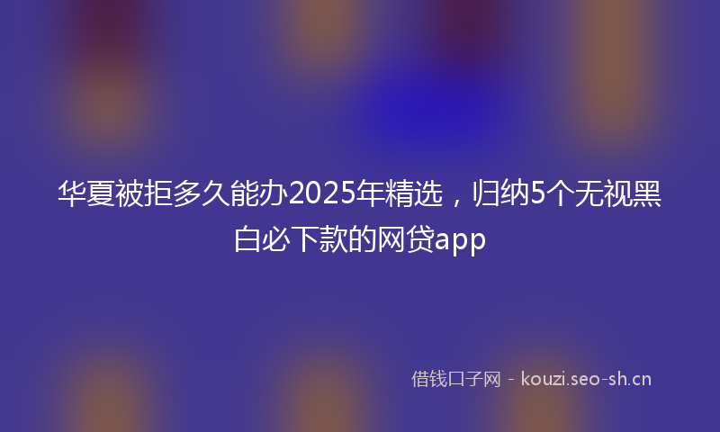 华夏被拒多久能办2025年精选，归纳5个无视黑白必下款的网贷app
