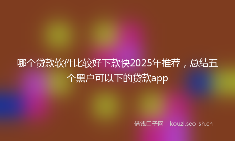 哪个贷款软件比较好下款快2025年推荐，总结五个黑户可以下的贷款app