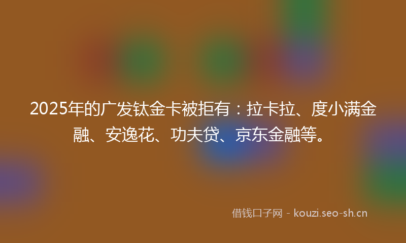2025年的广发钛金卡被拒有：拉卡拉、度小满金融、安逸花、功夫贷、京东金融等。