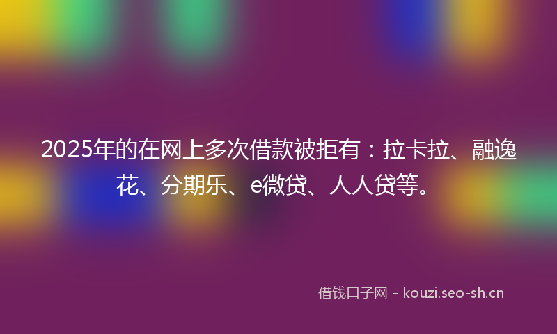 2025年的在网上多次借款被拒有：拉卡拉、融逸花、分期乐、e微贷、人人贷等。