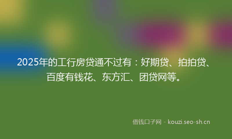 2025年的工行房贷通不过有：好期贷、拍拍贷、百度有钱花、东方汇、团贷网等。