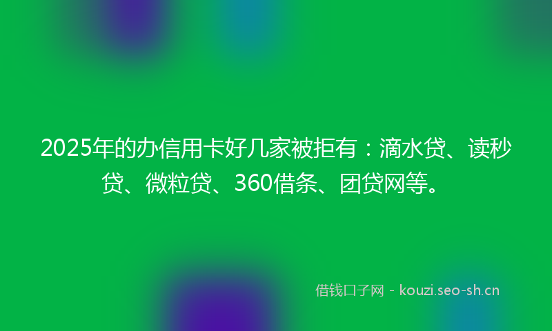 2025年的办信用卡好几家被拒有:滴水贷、读秒贷、微粒贷、360借条、团贷网等。