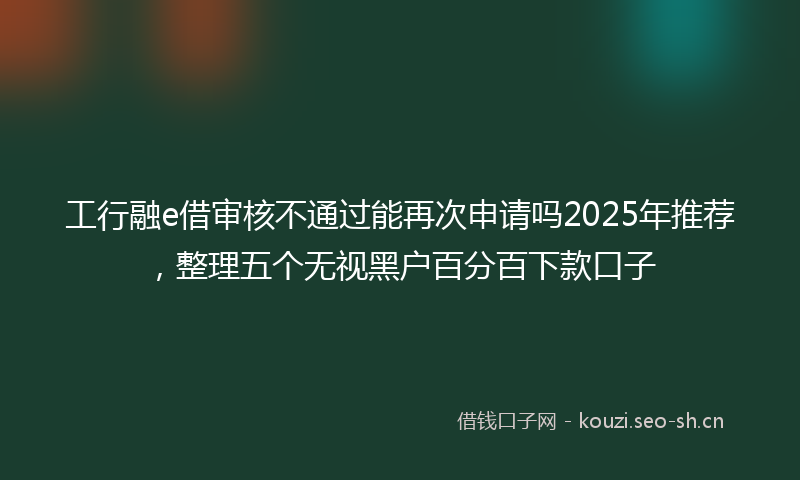 工行融e借审核不通过能再次申请吗2025年推荐，整理五个无视黑户百分百下款口子