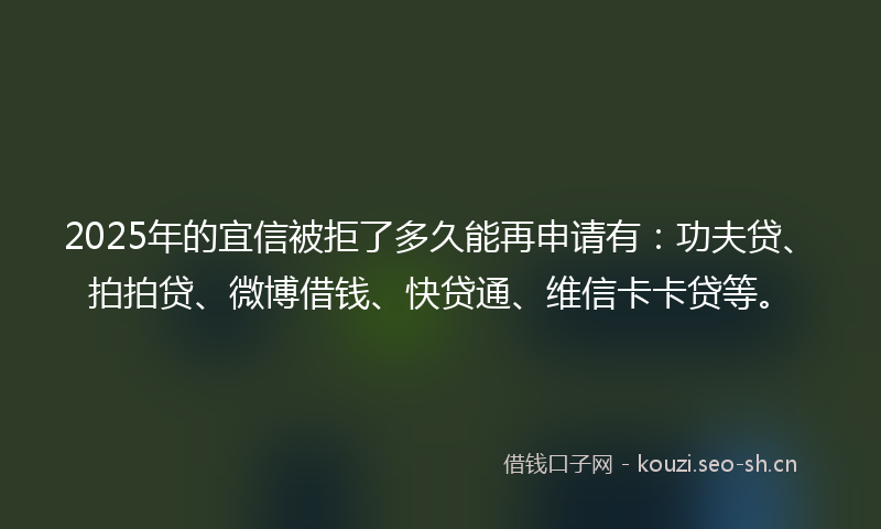 2025年的宜信被拒了多久能再申请有：功夫贷、拍拍贷、微博借钱、快贷通、维信卡卡贷等。