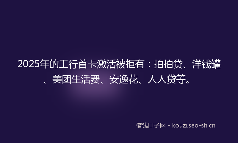 2025年的工行首卡激活被拒有：拍拍贷、洋钱罐、美团生活费、安逸花、人人贷等。