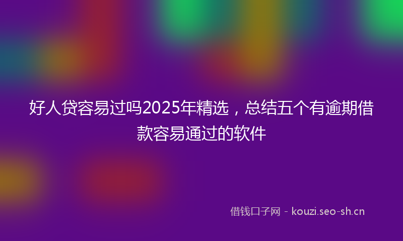 好人贷容易过吗2025年精选，总结五个有逾期借款容易通过的软件