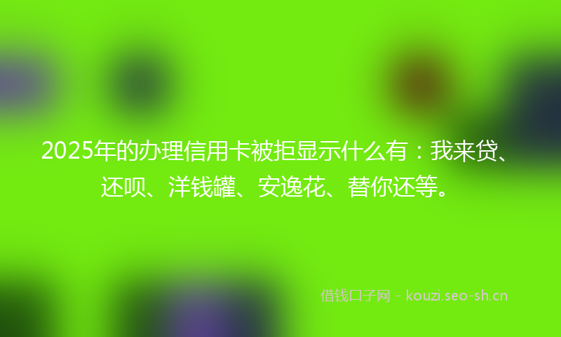 2025年的办理信用卡被拒显示什么有：我来贷、还呗、洋钱罐、安逸花、替你还等。