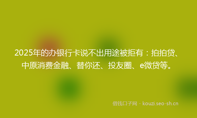 2025年的办银行卡说不出用途被拒有：拍拍贷、中原消费金融、替你还、投友圈、e微贷等。