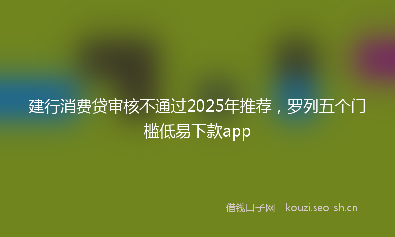 建行消费贷审核不通过2025年推荐，罗列五个门槛低易下款app