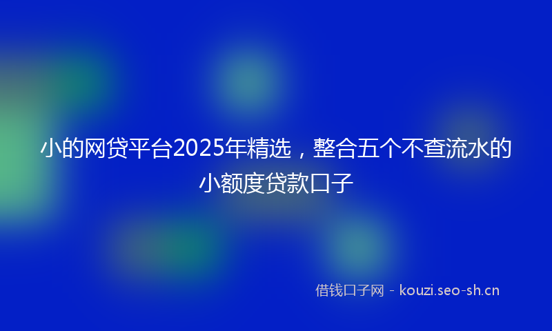 小的网贷平台2025年精选，整合五个不查流水的小额度贷款口子