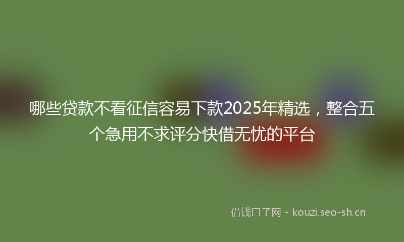 哪些贷款不看征信容易下款2025年精选，整合五个急用不求评分快借无忧的平台