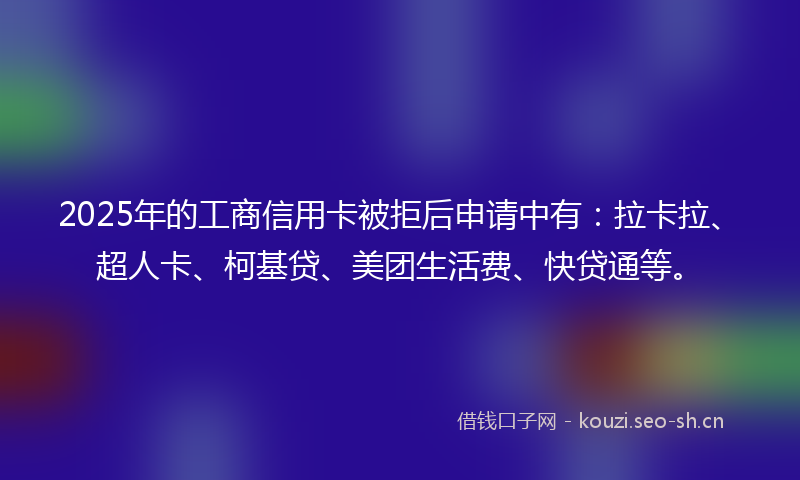 2025年的工商信用卡被拒后申请中有：拉卡拉、超人卡、柯基贷、美团生活费、快贷通等。