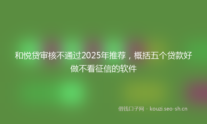 和悦贷审核不通过2025年推荐，概括五个贷款好做不看征信的软件