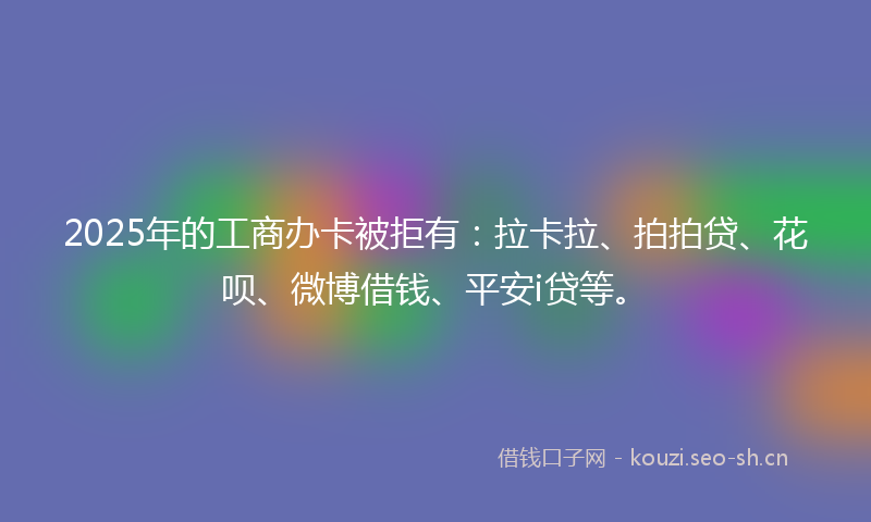 2025年的工商办卡被拒有：拉卡拉、拍拍贷、花呗、微博借钱、平安i贷等。