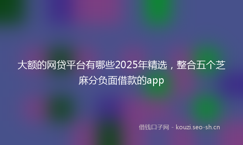 大额的网贷平台有哪些2025年精选，整合五个芝麻分负面借款的app
