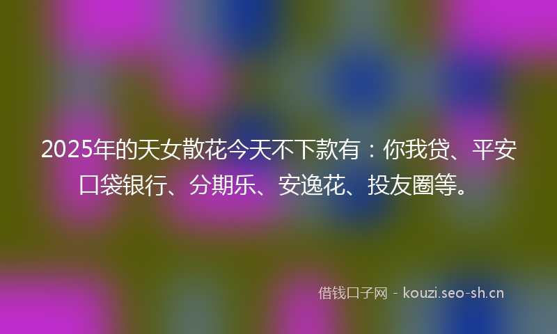 2025年的天女散花今天不下款有：你我贷、平安口袋银行、分期乐、安逸花、投友圈等。
