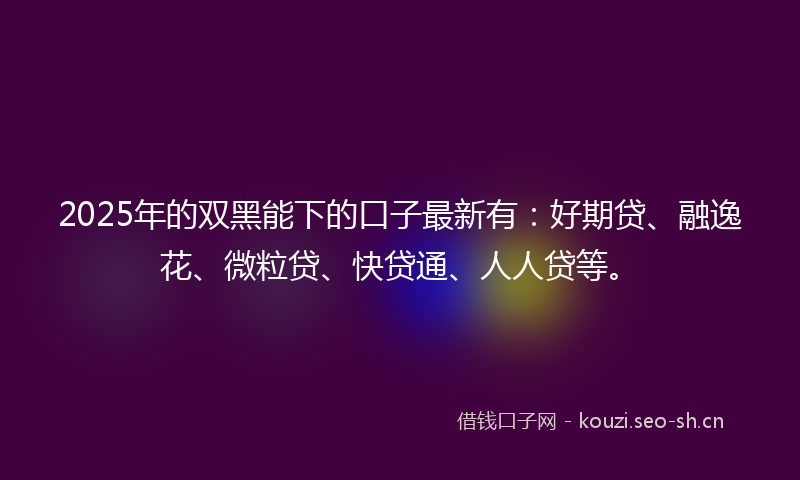 2025年的双黑能下的口子最新有：好期贷、融逸花、微粒贷、快贷通、人人贷等。