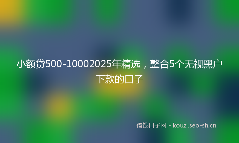 小额贷500-10002025年精选，整合5个无视黑户下款的口子