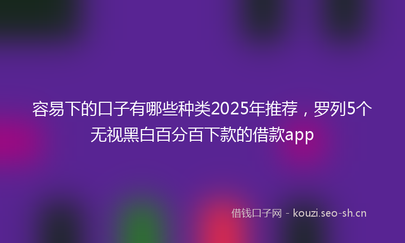 容易下的口子有哪些种类2025年推荐，罗列5个无视黑白百分百下款的借款app
