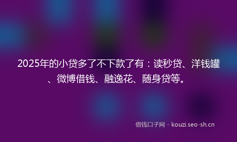 2025年的小贷多了不下款了有：读秒贷、洋钱罐、微博借钱、融逸花、随身贷等。