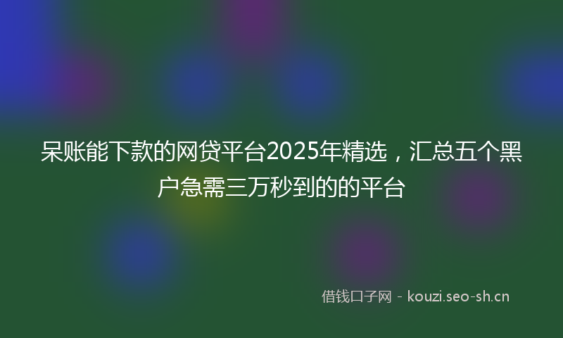 呆账能下款的网贷平台2025年精选，汇总五个黑户急需三万秒到的的平台