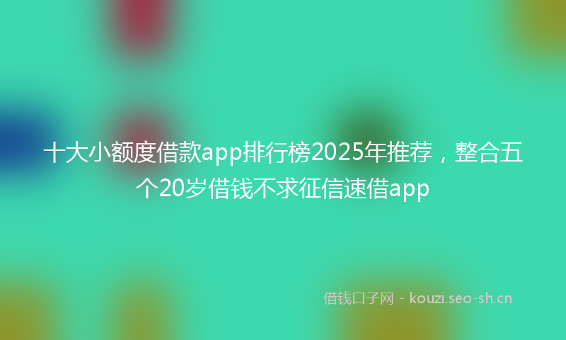 十大小额度借款app排行榜2025年推荐,整合五个20岁借钱不求征信速借app