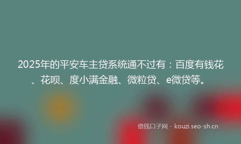 2025年的平安车主贷系统通不过有：百度有钱花、花呗、度小满金融、微粒贷、e微贷等。