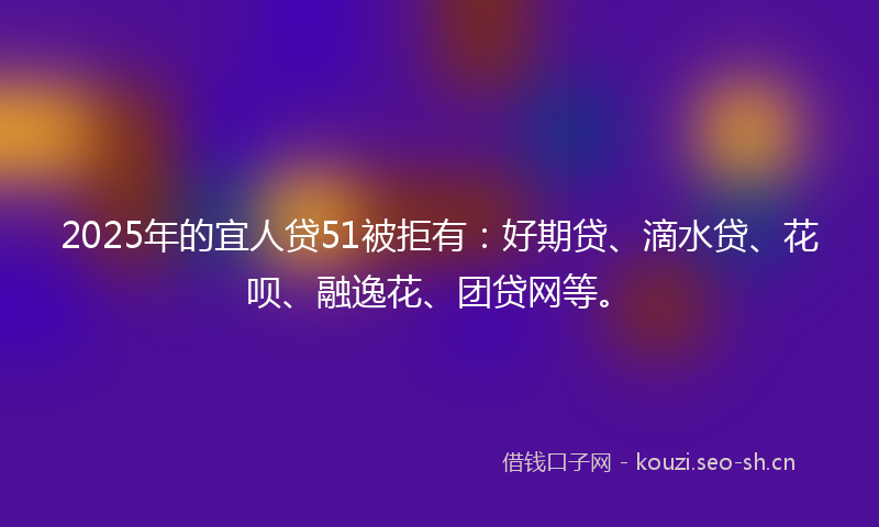 2025年的宜人贷51被拒有：好期贷、滴水贷、花呗、融逸花、团贷网等。